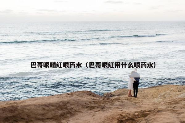 巴哥眼睛红眼药水（巴哥眼红用什么眼药水）