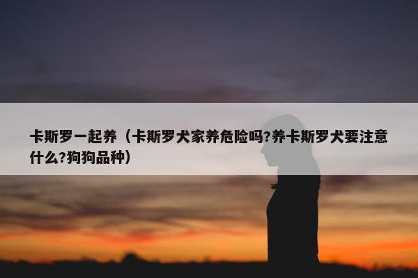 卡斯罗一起养（卡斯罗犬家养危险吗?养卡斯罗犬要注意什么?狗狗品种）