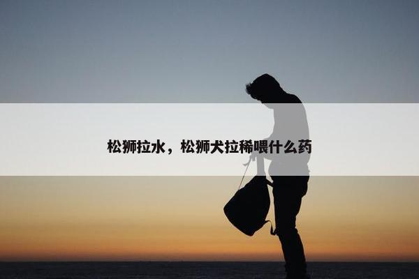 松狮拉水，松狮犬拉稀喂什么药