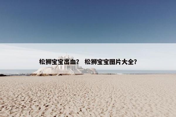 松狮宝宝出血？ 松狮宝宝图片大全？