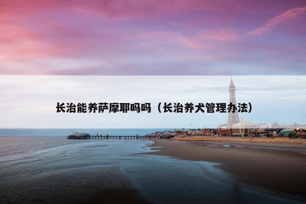 长治能养萨摩耶吗吗（长治养犬管理办法）
