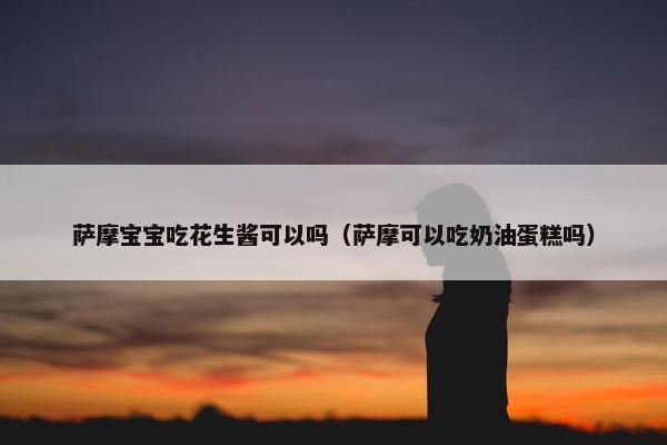 萨摩宝宝吃花生酱可以吗（萨摩可以吃奶油蛋糕吗）