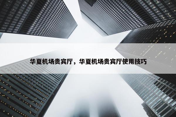 华夏机场贵宾厅，华夏机场贵宾厅使用技巧