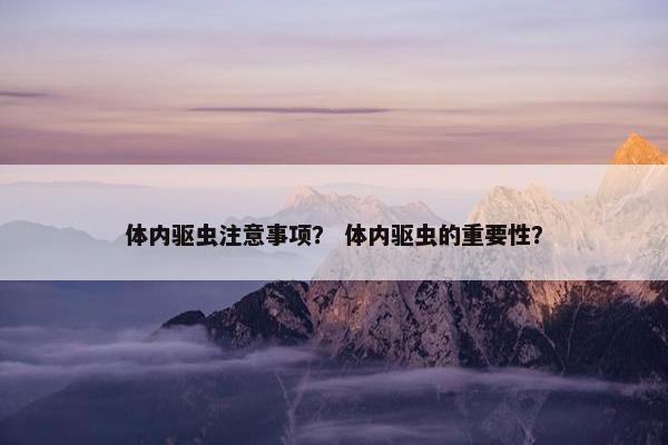 体内驱虫注意事项？ 体内驱虫的重要性？