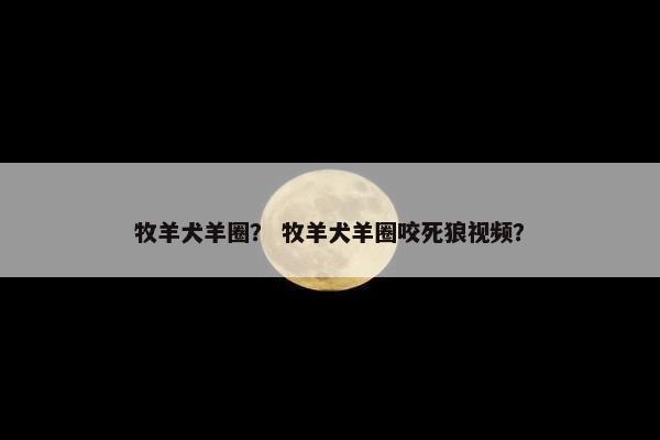 牧羊犬羊圈？ 牧羊犬羊圈咬死狼视频？