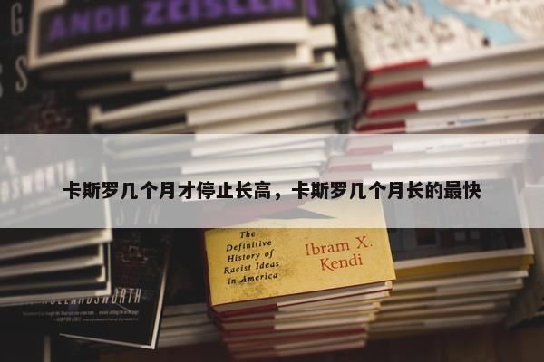 卡斯罗几个月才停止长高，卡斯罗几个月长的最快