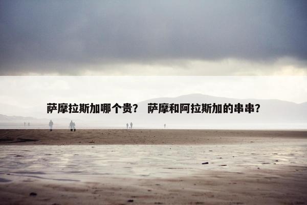 萨摩拉斯加哪个贵？ 萨摩和阿拉斯加的串串？