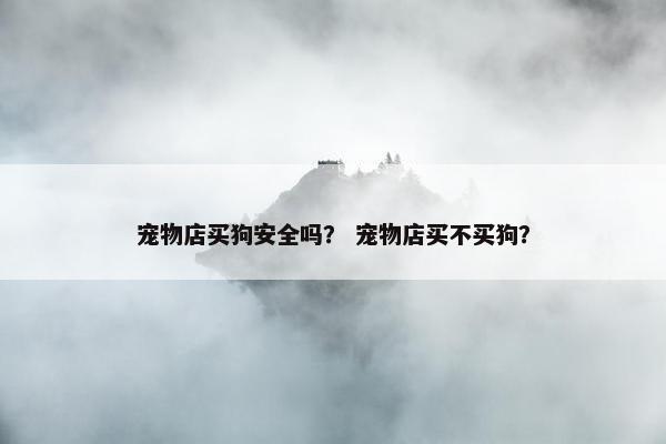 宠物店买狗安全吗？ 宠物店买不买狗？
