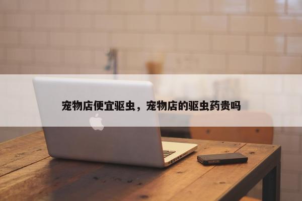宠物店便宜驱虫，宠物店的驱虫药贵吗