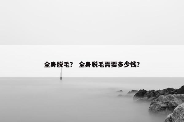 全身脱毛？ 全身脱毛需要多少钱？