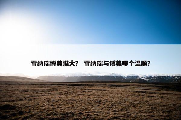 雪纳瑞博美谁大？ 雪纳瑞与博美哪个温顺？