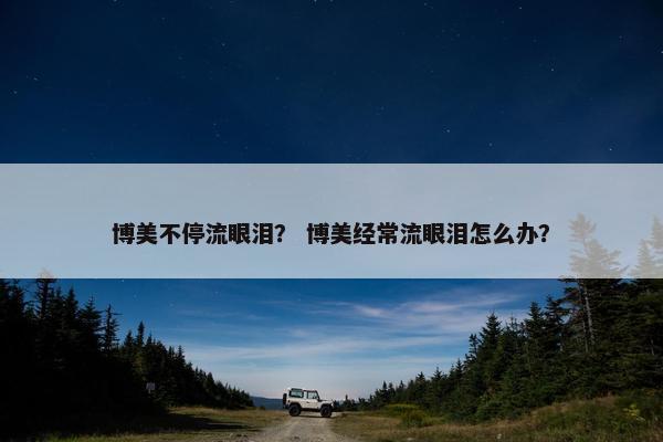 博美不停流眼泪？ 博美经常流眼泪怎么办？