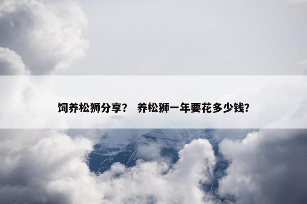 饲养松狮分享？ 养松狮一年要花多少钱？