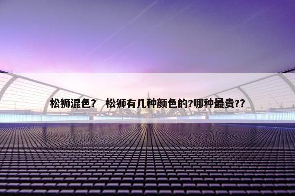 松狮混色？ 松狮有几种颜色的?哪种最贵?？