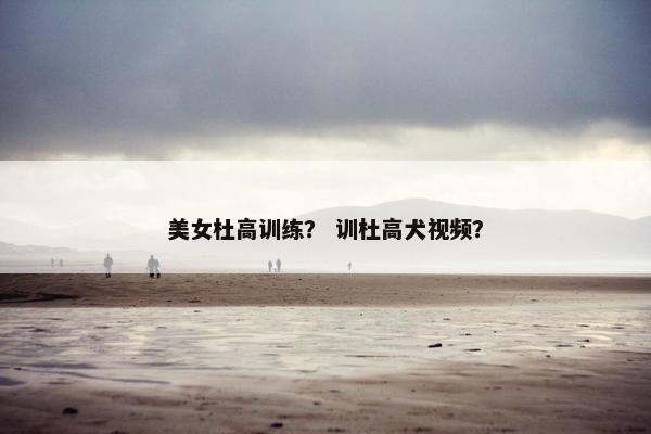 美女杜高训练？ 训杜高犬视频？