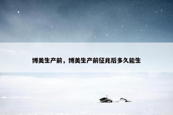 博美生产前，博美生产前征兆后多久能生