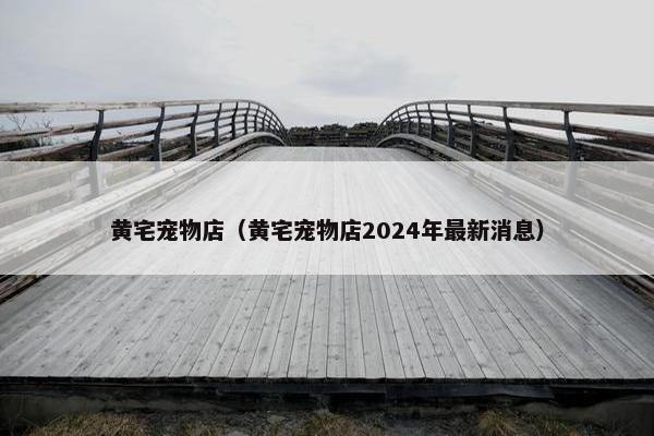 黄宅宠物店（黄宅宠物店2024年最新消息）