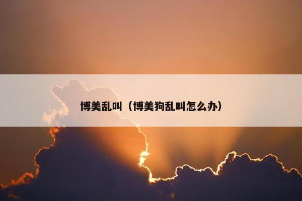 博美乱叫(博美狗乱叫怎么办) 博美乱叫(博美狗乱叫怎么办)