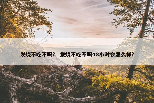发烧不吃不喝？ 发烧不吃不喝48小时会怎么样？