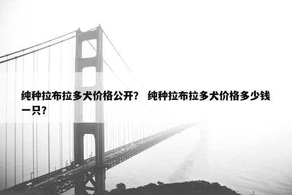 纯种拉布拉多犬价格公开？ 纯种拉布拉多犬价格多少钱一只？