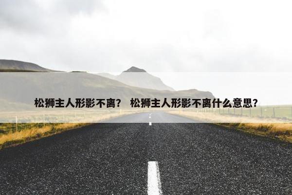 松狮主人形影不离？ 松狮主人形影不离什么意思？