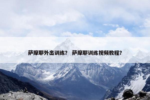 萨摩耶外出训练？ 萨摩耶训练视频教程？