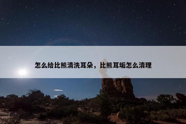 怎么给比熊清洗耳朵，比熊耳垢怎么清理