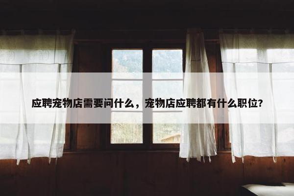 应聘宠物店需要问什么，宠物店应聘都有什么职位?