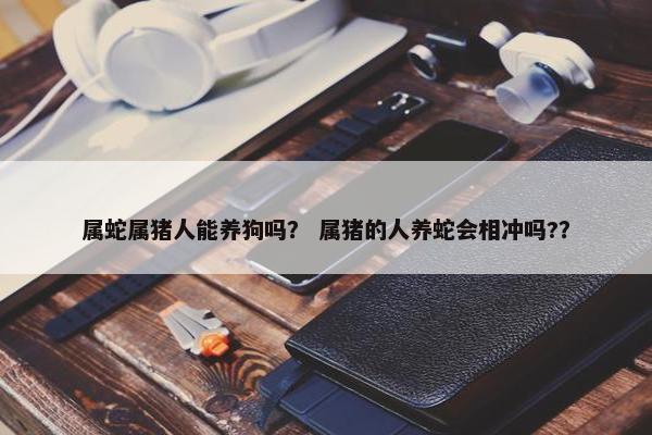 属蛇属猪人能养狗吗？ 属猪的人养蛇会相冲吗?？