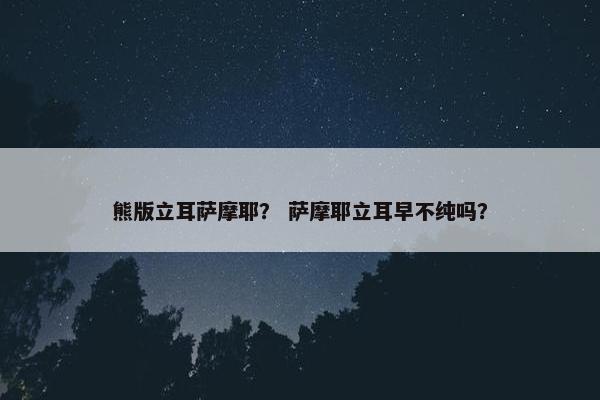 熊版立耳萨摩耶？ 萨摩耶立耳早不纯吗？