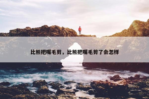 比熊把嘴毛剪，比熊把嘴毛剪了会怎样