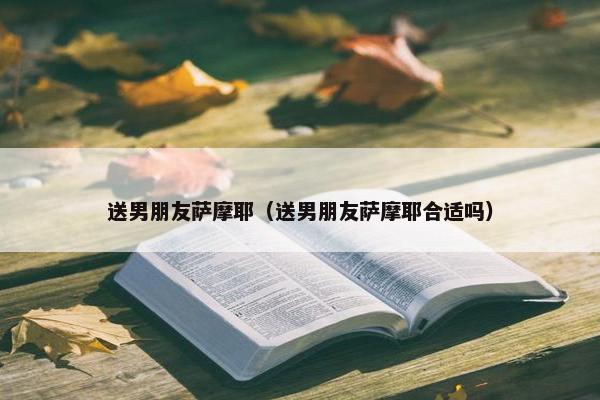送男朋友萨摩耶（送男朋友萨摩耶合适吗）