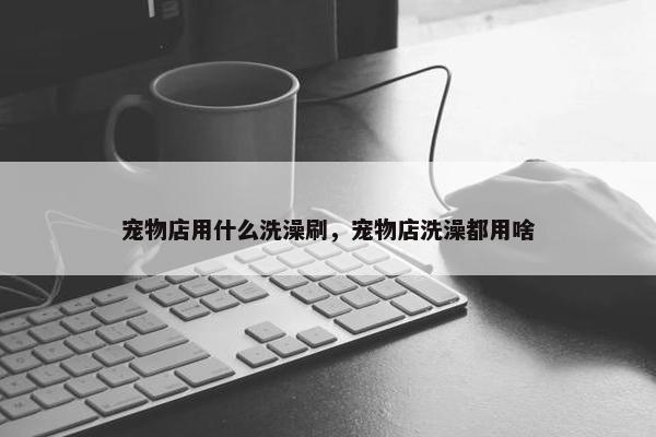 宠物店用什么洗澡刷，宠物店洗澡都用啥