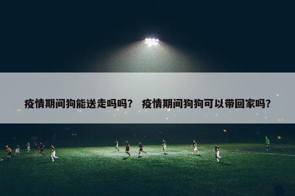 疫情期间狗能送走吗吗？ 疫情期间狗狗可以带回家吗？
