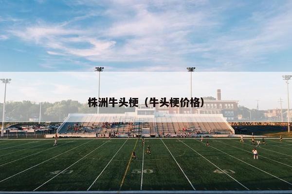 株洲牛头梗（牛头梗价格）