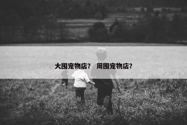 大围宠物店? 周围宠物店? 大围宠物店? 周围宠物店?