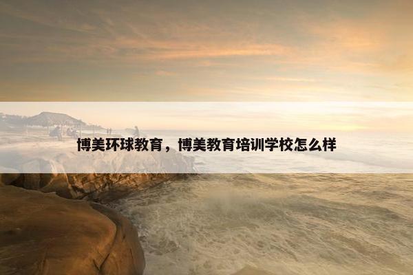 博美环球教育,博美教育培训学校怎么样 博美环球教育,博美教育培训学校怎么样