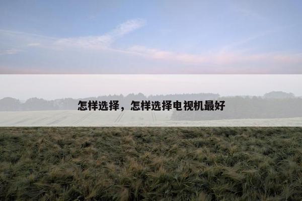 怎样选择,怎样选择电视机最好 怎样选择,怎样选择电视机最好