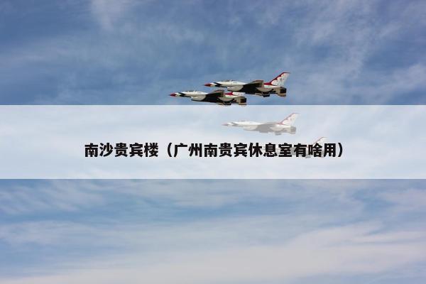 南沙贵宾楼(广州南贵宾休息室有啥用) 南沙贵宾楼(广州南贵宾休息室有啥用)