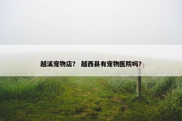 越溪宠物店? 越西县有宠物医院吗? 越溪宠物店? 越西县有宠物医院吗?