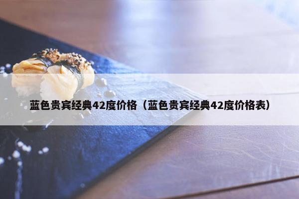 蓝色贵宾经典42度价格(蓝色贵宾经典42度价格表) 蓝色贵宾经典42度价格(蓝色贵宾经典42度价格表)