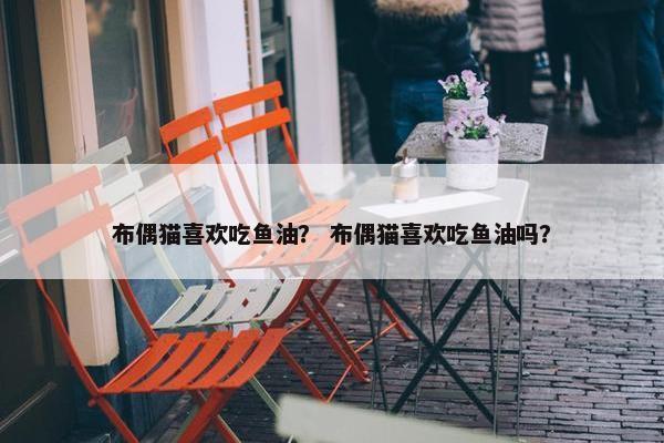 布偶猫喜欢吃鱼油? 布偶猫喜欢吃鱼油吗? 布偶猫喜欢吃鱼油? 布偶猫喜欢吃鱼油吗?