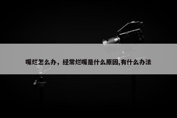 嘴烂怎么办,经常烂嘴是什么原因,有什么办法 嘴烂怎么办,经常烂嘴是什么原因,有什么办法