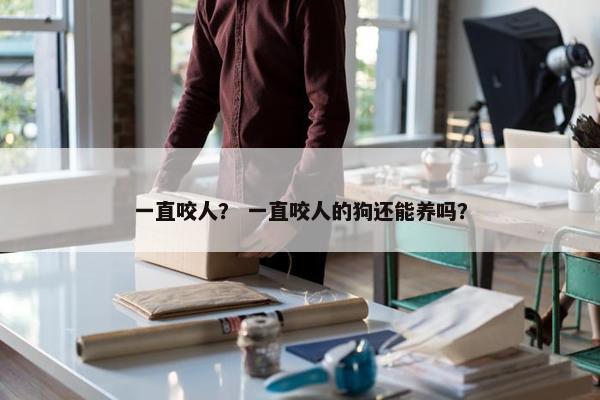 一直咬人? 一直咬人的狗还能养吗? 一直咬人? 一直咬人的狗还能养吗?