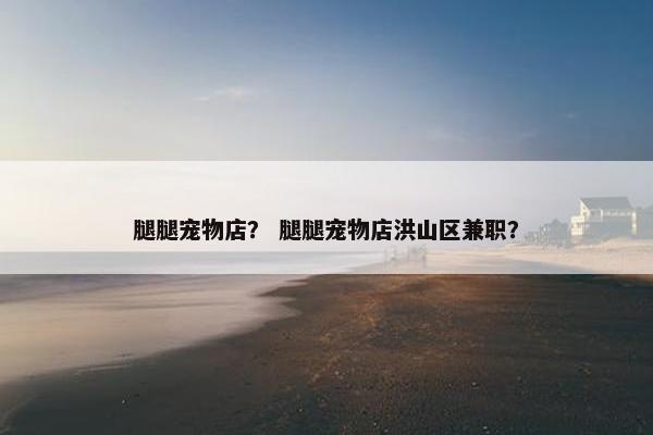 腿腿宠物店？ 腿腿宠物店洪山区兼职？