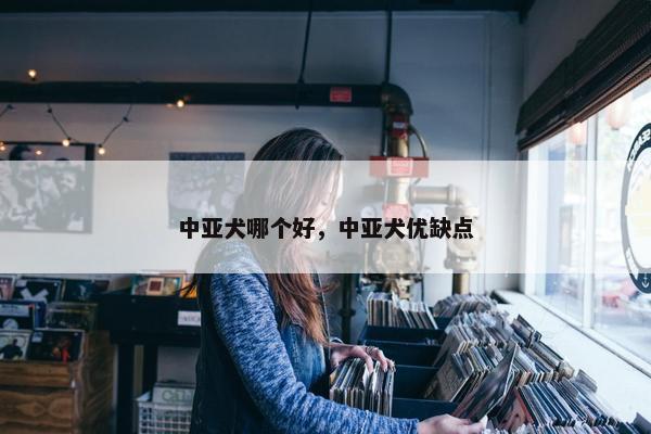 中亚犬哪个好,中亚犬优缺点 中亚犬哪个好,中亚犬优缺点