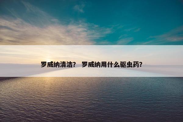 罗威纳清洁？ 罗威纳用什么驱虫药？
