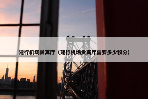 建行机场贵宾厅(建行机场贵宾厅需要多少积分) 建行机场贵宾厅(建行机场贵宾厅需要多少积分)