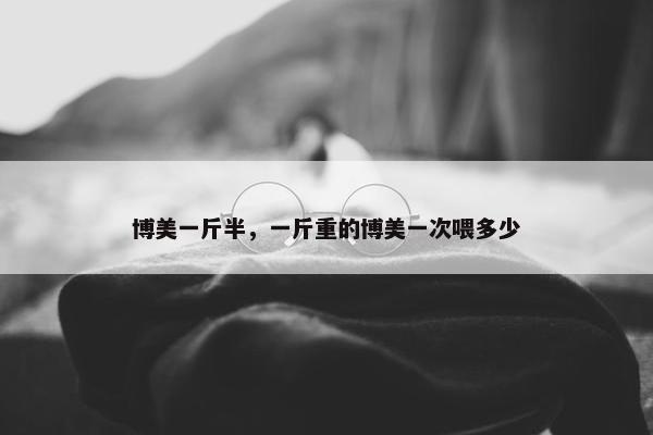 博美一斤半，一斤重的博美一次喂多少