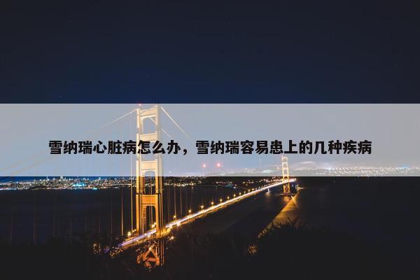 雪纳瑞心脏病怎么办，雪纳瑞容易患上的几种疾病